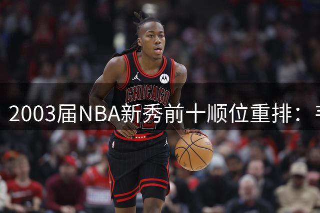 2003届NBA新秀前十顺位重排：韦德升至第二名